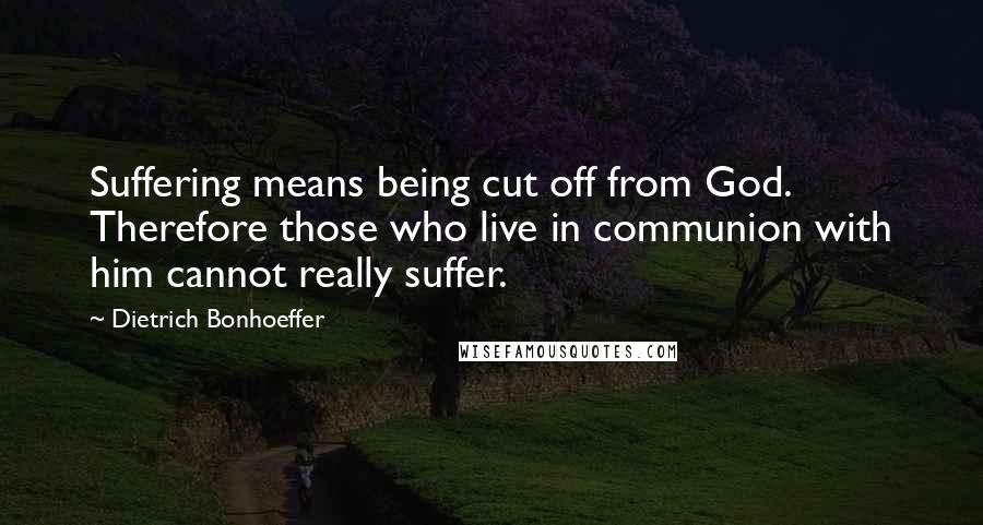 Dietrich Bonhoeffer Quotes: Suffering means being cut off from God. Therefore those who live in communion with him cannot really suffer.