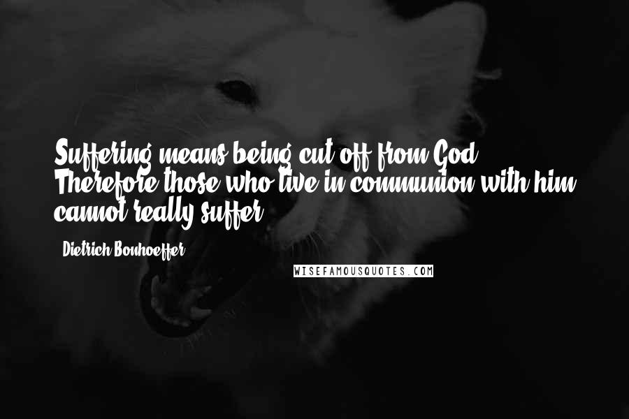 Dietrich Bonhoeffer Quotes: Suffering means being cut off from God. Therefore those who live in communion with him cannot really suffer.