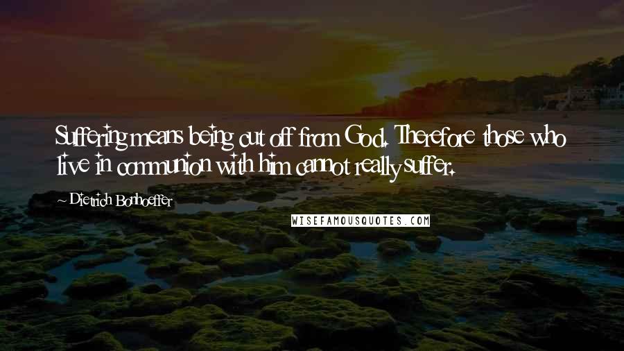 Dietrich Bonhoeffer Quotes: Suffering means being cut off from God. Therefore those who live in communion with him cannot really suffer.