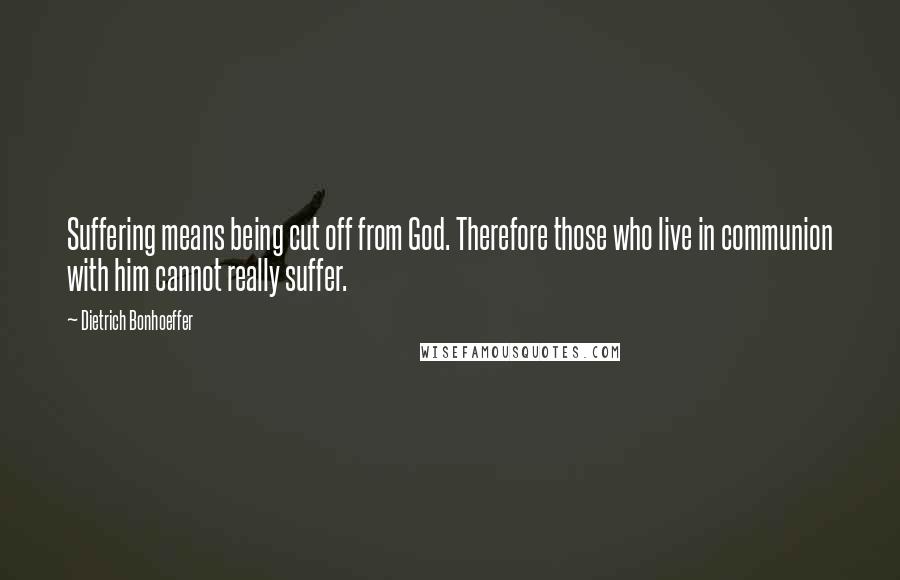 Dietrich Bonhoeffer Quotes: Suffering means being cut off from God. Therefore those who live in communion with him cannot really suffer.