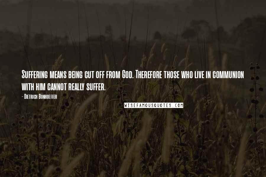 Dietrich Bonhoeffer Quotes: Suffering means being cut off from God. Therefore those who live in communion with him cannot really suffer.