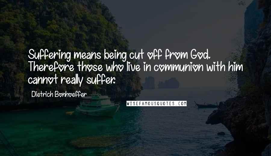 Dietrich Bonhoeffer Quotes: Suffering means being cut off from God. Therefore those who live in communion with him cannot really suffer.