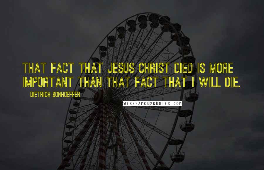 Dietrich Bonhoeffer Quotes: That fact that Jesus Christ died is more important than that fact that I will die.