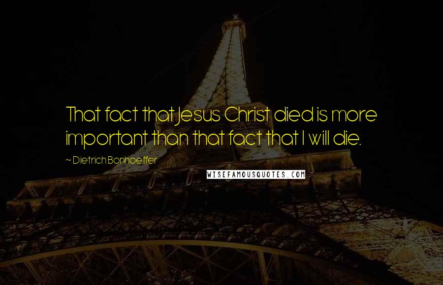 Dietrich Bonhoeffer Quotes: That fact that Jesus Christ died is more important than that fact that I will die.