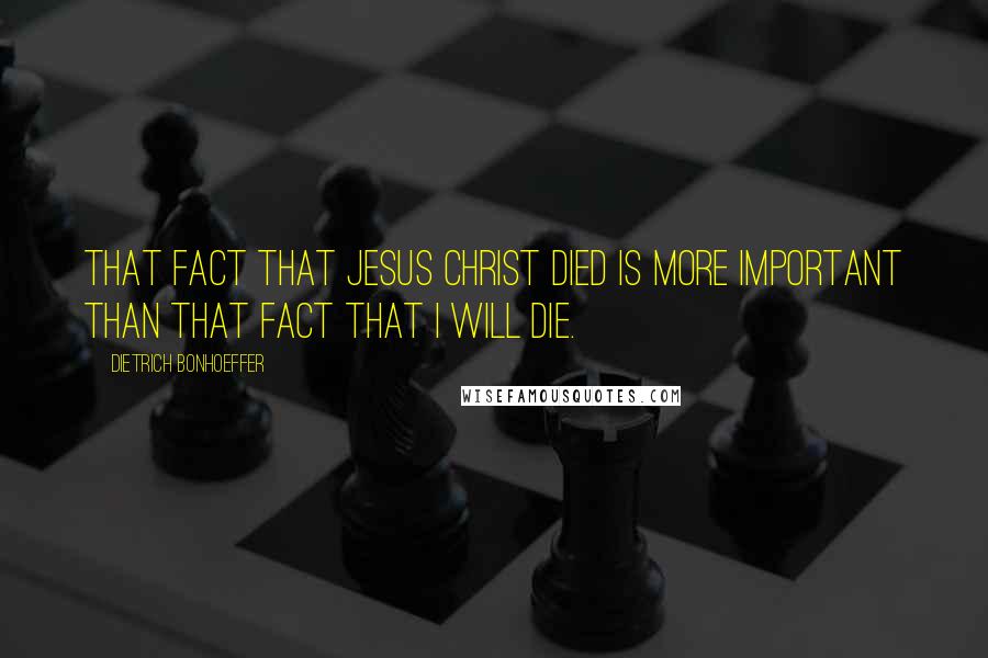 Dietrich Bonhoeffer Quotes: That fact that Jesus Christ died is more important than that fact that I will die.