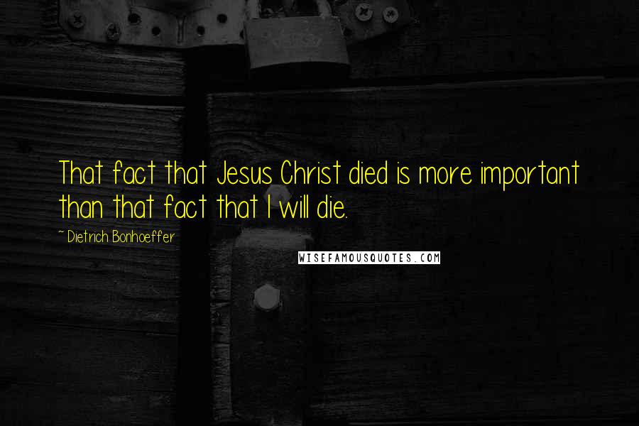 Dietrich Bonhoeffer Quotes: That fact that Jesus Christ died is more important than that fact that I will die.