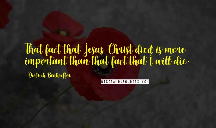 Dietrich Bonhoeffer Quotes: That fact that Jesus Christ died is more important than that fact that I will die.