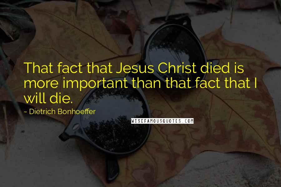 Dietrich Bonhoeffer Quotes: That fact that Jesus Christ died is more important than that fact that I will die.