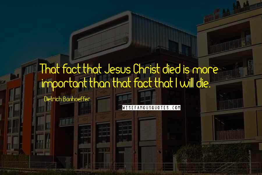 Dietrich Bonhoeffer Quotes: That fact that Jesus Christ died is more important than that fact that I will die.