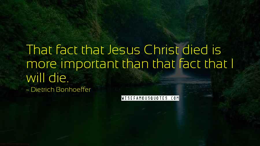 Dietrich Bonhoeffer Quotes: That fact that Jesus Christ died is more important than that fact that I will die.