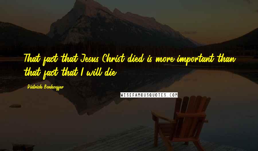 Dietrich Bonhoeffer Quotes: That fact that Jesus Christ died is more important than that fact that I will die.