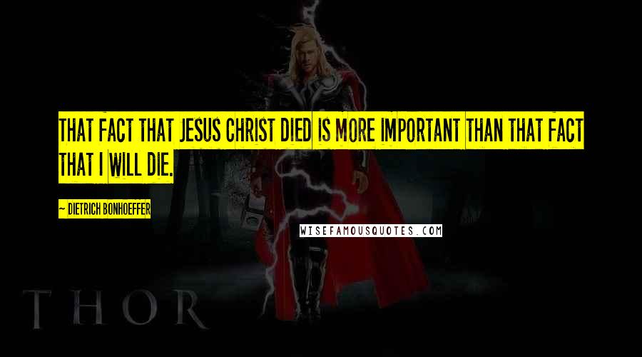 Dietrich Bonhoeffer Quotes: That fact that Jesus Christ died is more important than that fact that I will die.