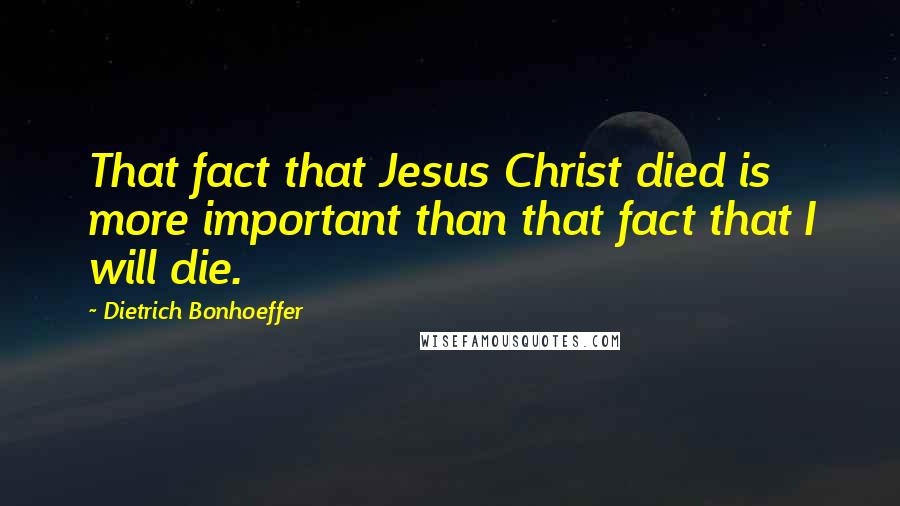 Dietrich Bonhoeffer Quotes: That fact that Jesus Christ died is more important than that fact that I will die.