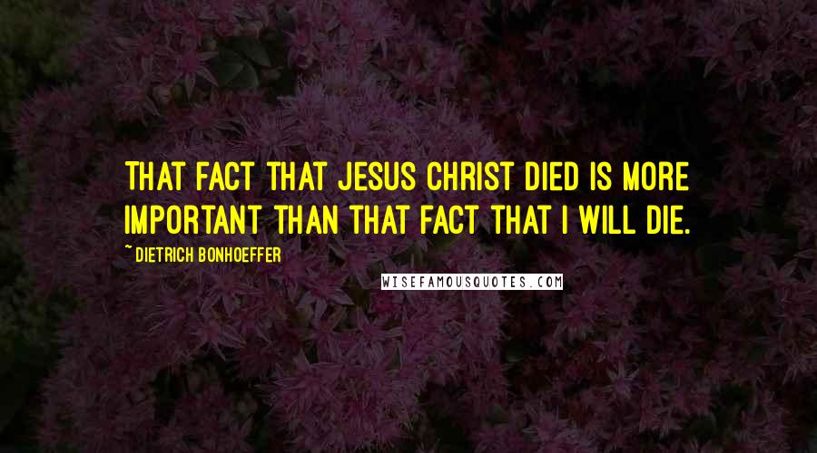 Dietrich Bonhoeffer Quotes: That fact that Jesus Christ died is more important than that fact that I will die.