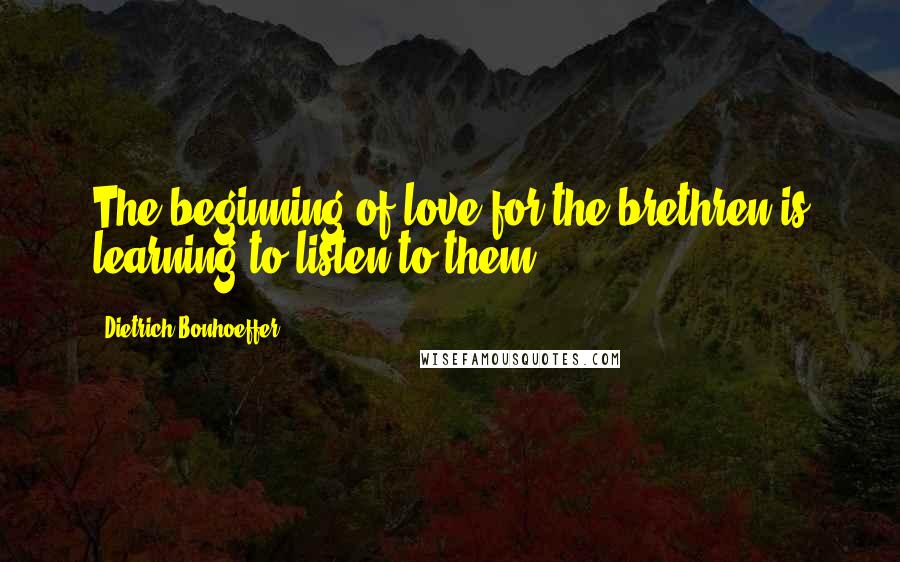 Dietrich Bonhoeffer Quotes: The beginning of love for the brethren is learning to listen to them.