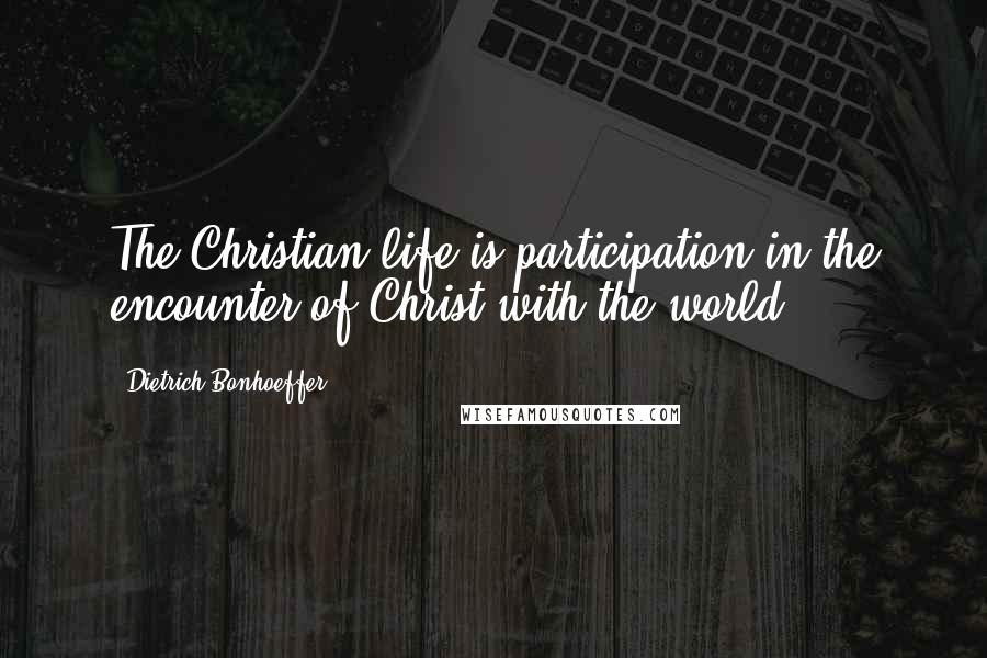 Dietrich Bonhoeffer Quotes: The Christian life is participation in the encounter of Christ with the world.