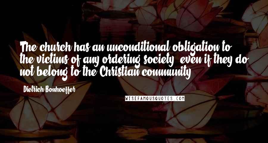 Dietrich Bonhoeffer Quotes: The church has an unconditional obligation to the victims of any ordering society, even if they do not belong to the Christian community.