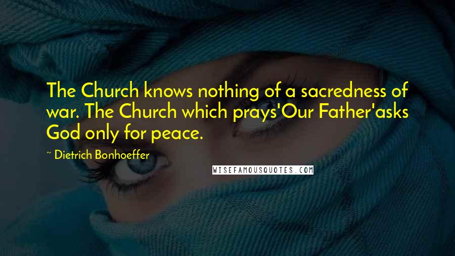 Dietrich Bonhoeffer Quotes: The Church knows nothing of a sacredness of war. The Church which prays'Our Father'asks God only for peace.
