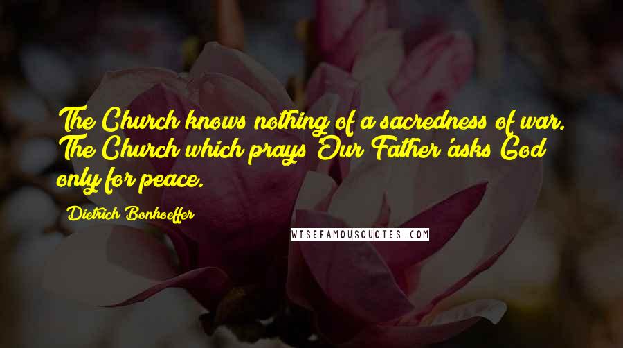 Dietrich Bonhoeffer Quotes: The Church knows nothing of a sacredness of war. The Church which prays'Our Father'asks God only for peace.