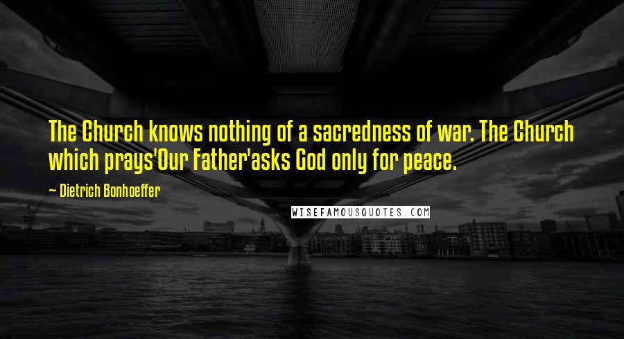 Dietrich Bonhoeffer Quotes: The Church knows nothing of a sacredness of war. The Church which prays'Our Father'asks God only for peace.