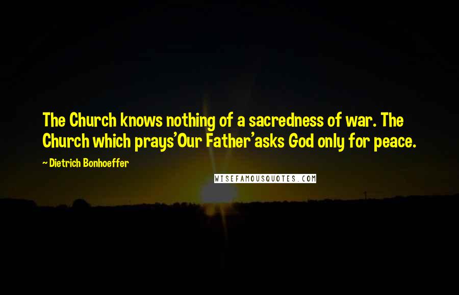 Dietrich Bonhoeffer Quotes: The Church knows nothing of a sacredness of war. The Church which prays'Our Father'asks God only for peace.