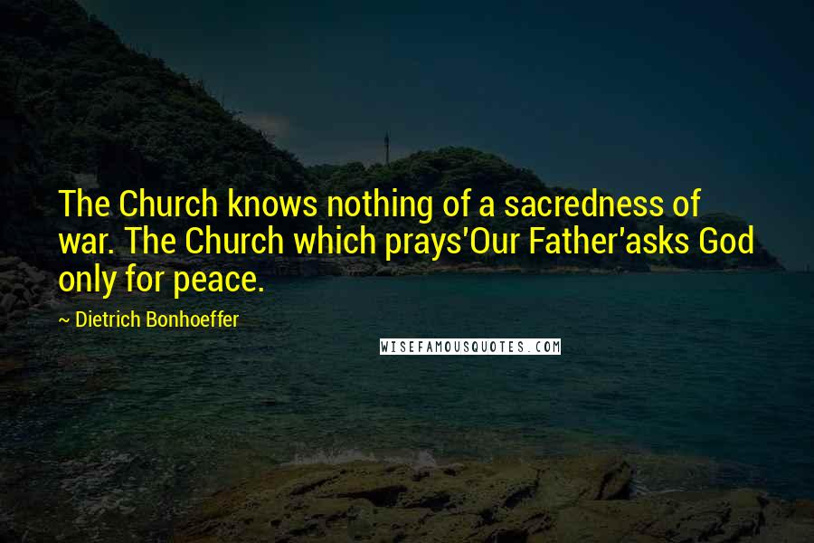 Dietrich Bonhoeffer Quotes: The Church knows nothing of a sacredness of war. The Church which prays'Our Father'asks God only for peace.