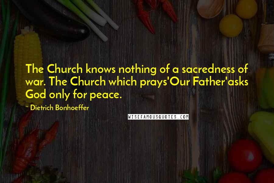 Dietrich Bonhoeffer Quotes: The Church knows nothing of a sacredness of war. The Church which prays'Our Father'asks God only for peace.