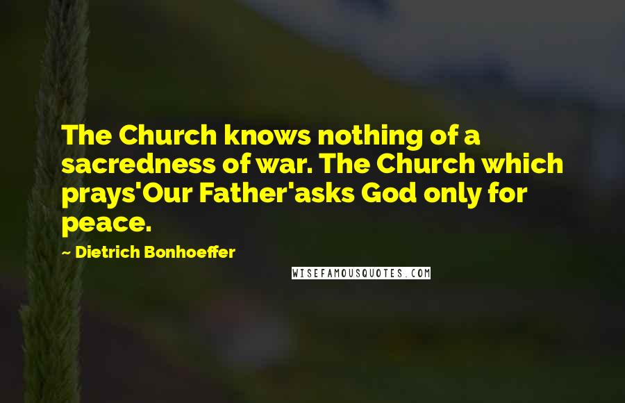Dietrich Bonhoeffer Quotes: The Church knows nothing of a sacredness of war. The Church which prays'Our Father'asks God only for peace.