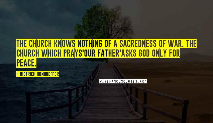 Dietrich Bonhoeffer Quotes: The Church knows nothing of a sacredness of war. The Church which prays'Our Father'asks God only for peace.