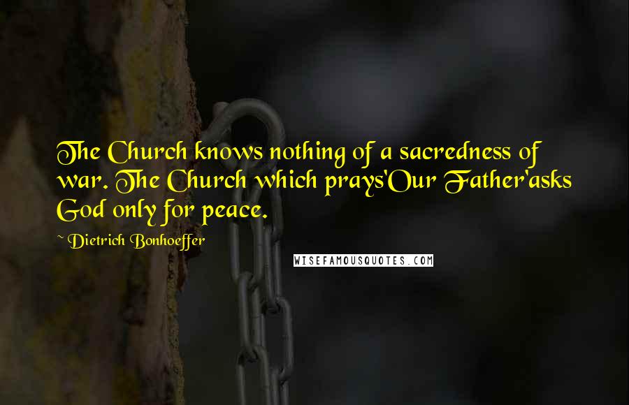 Dietrich Bonhoeffer Quotes: The Church knows nothing of a sacredness of war. The Church which prays'Our Father'asks God only for peace.