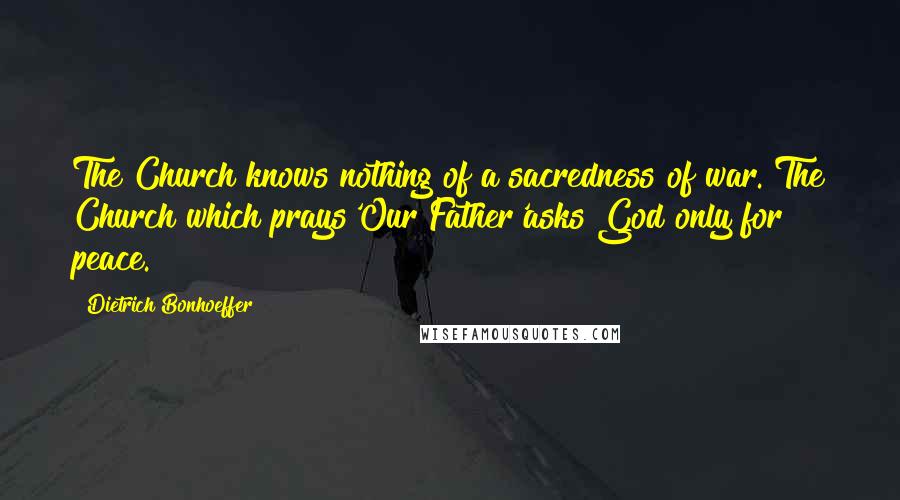 Dietrich Bonhoeffer Quotes: The Church knows nothing of a sacredness of war. The Church which prays'Our Father'asks God only for peace.