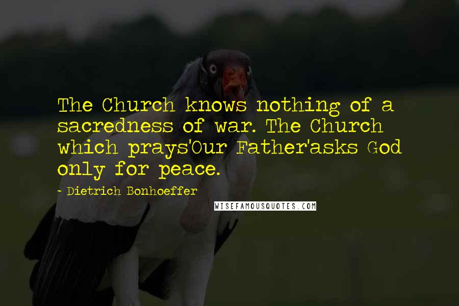 Dietrich Bonhoeffer Quotes: The Church knows nothing of a sacredness of war. The Church which prays'Our Father'asks God only for peace.