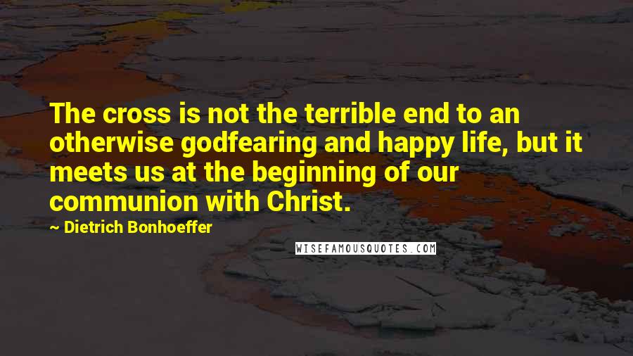 Dietrich Bonhoeffer Quotes: The cross is not the terrible end to an otherwise godfearing and happy life, but it meets us at the beginning of our communion with Christ.