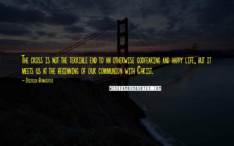 Dietrich Bonhoeffer Quotes: The cross is not the terrible end to an otherwise godfearing and happy life, but it meets us at the beginning of our communion with Christ.