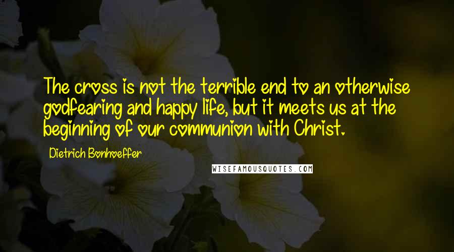 Dietrich Bonhoeffer Quotes: The cross is not the terrible end to an otherwise godfearing and happy life, but it meets us at the beginning of our communion with Christ.