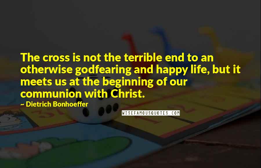 Dietrich Bonhoeffer Quotes: The cross is not the terrible end to an otherwise godfearing and happy life, but it meets us at the beginning of our communion with Christ.