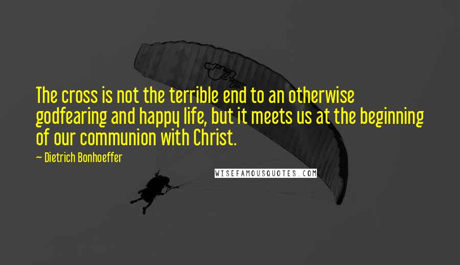 Dietrich Bonhoeffer Quotes: The cross is not the terrible end to an otherwise godfearing and happy life, but it meets us at the beginning of our communion with Christ.