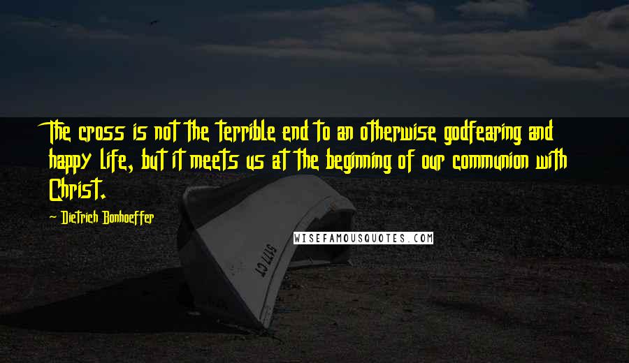 Dietrich Bonhoeffer Quotes: The cross is not the terrible end to an otherwise godfearing and happy life, but it meets us at the beginning of our communion with Christ.