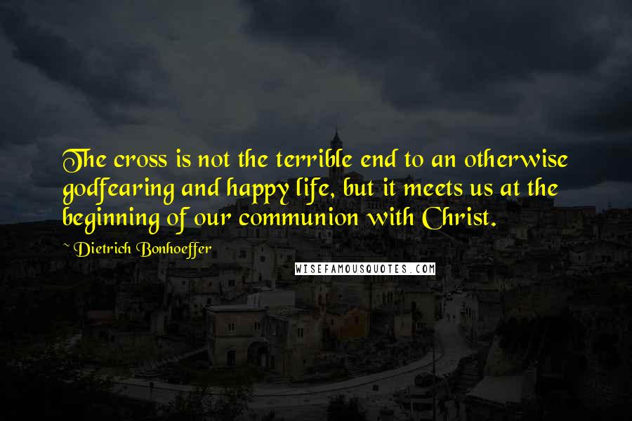 Dietrich Bonhoeffer Quotes: The cross is not the terrible end to an otherwise godfearing and happy life, but it meets us at the beginning of our communion with Christ.