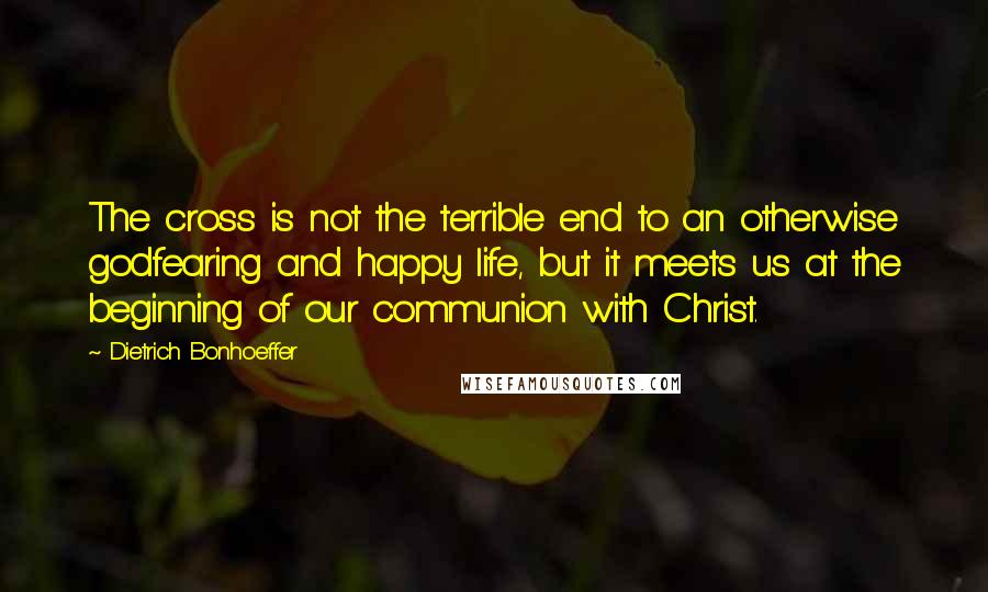 Dietrich Bonhoeffer Quotes: The cross is not the terrible end to an otherwise godfearing and happy life, but it meets us at the beginning of our communion with Christ.