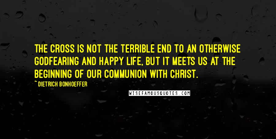 Dietrich Bonhoeffer Quotes: The cross is not the terrible end to an otherwise godfearing and happy life, but it meets us at the beginning of our communion with Christ.