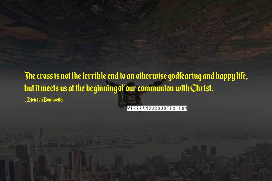 Dietrich Bonhoeffer Quotes: The cross is not the terrible end to an otherwise godfearing and happy life, but it meets us at the beginning of our communion with Christ.