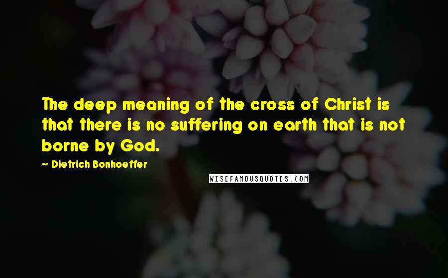 Dietrich Bonhoeffer Quotes: The deep meaning of the cross of Christ is that there is no suffering on earth that is not borne by God.