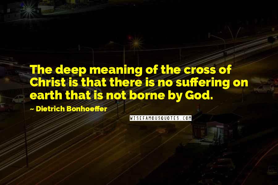 Dietrich Bonhoeffer Quotes: The deep meaning of the cross of Christ is that there is no suffering on earth that is not borne by God.