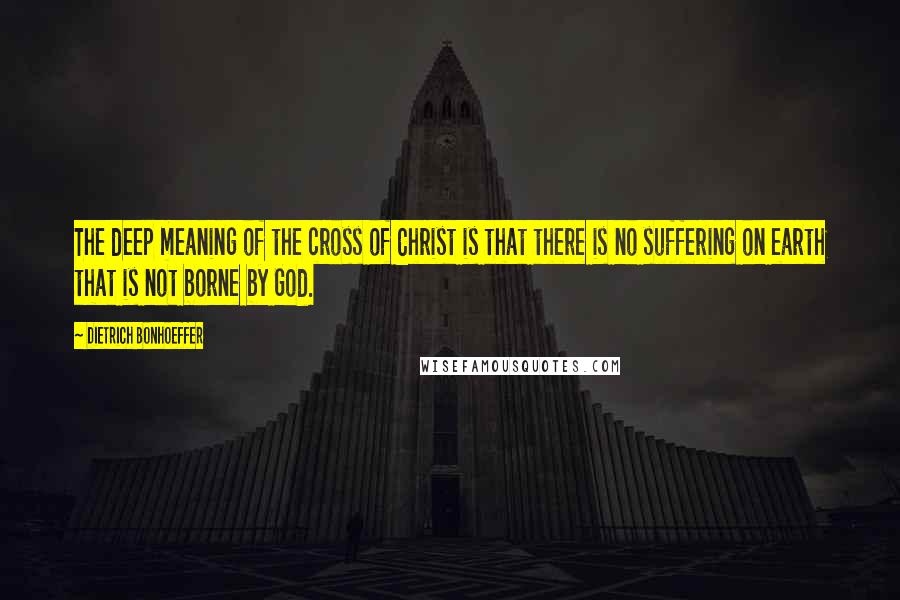 Dietrich Bonhoeffer Quotes: The deep meaning of the cross of Christ is that there is no suffering on earth that is not borne by God.