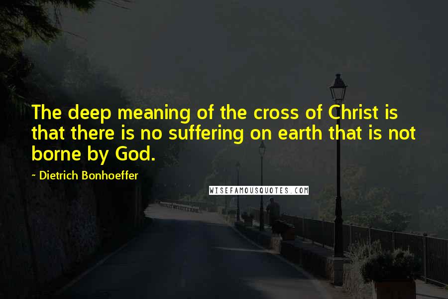 Dietrich Bonhoeffer Quotes: The deep meaning of the cross of Christ is that there is no suffering on earth that is not borne by God.