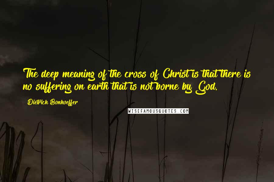 Dietrich Bonhoeffer Quotes: The deep meaning of the cross of Christ is that there is no suffering on earth that is not borne by God.