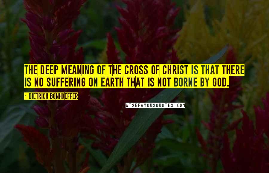 Dietrich Bonhoeffer Quotes: The deep meaning of the cross of Christ is that there is no suffering on earth that is not borne by God.