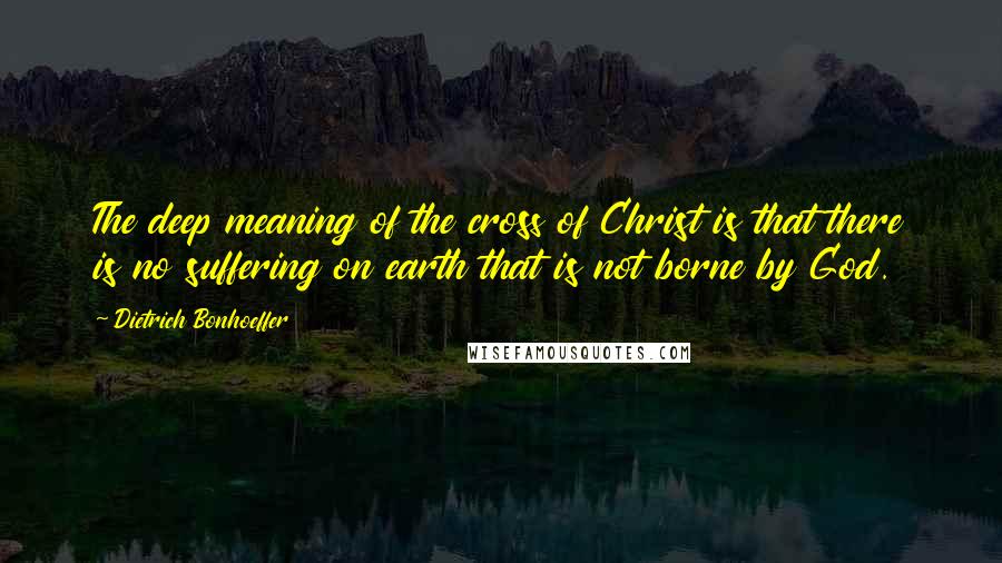 Dietrich Bonhoeffer Quotes: The deep meaning of the cross of Christ is that there is no suffering on earth that is not borne by God.