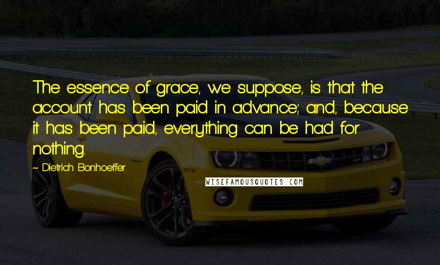 Dietrich Bonhoeffer Quotes: The essence of grace, we suppose, is that the account has been paid in advance; and, because it has been paid, everything can be had for nothing.